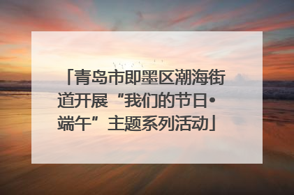 青岛市即墨区潮海街道开展“我们的节日•端午”主题系列活动