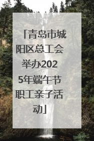 青岛市城阳区总工会举办2025年端午节职工亲子活动