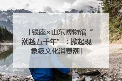 银座×山东博物馆“潮越五千年”：掀起现象级文化消费潮