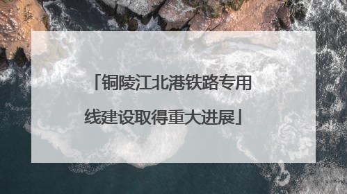 铜陵江北港铁路专用线建设取得重大进展