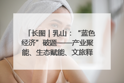 长图｜乳山：“蓝色经济”破题——产业聚能、生态赋能、文旅释能的协同路径