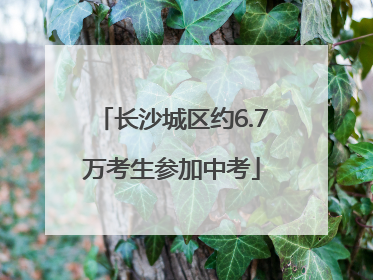 长沙城区约6.7万考生参加中考