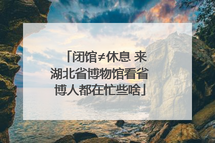 闭馆≠休息 来湖北省博物馆看省博人都在忙些啥