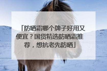 防晒霜哪个牌子好用又便宜？国货精选防晒霜推荐，想抗老先防晒