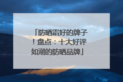 防晒霜好的牌子！盘点：十大好评如潮的防晒品牌