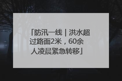 防汛一线｜洪水超过路面2米，60余人凌晨紧急转移