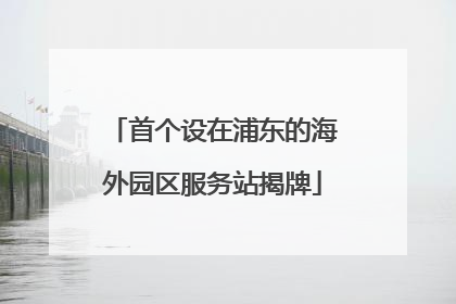 首个设在浦东的海外园区服务站揭牌