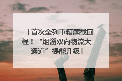 首次全列重箱满载回程！“烟淄双向物流大通道”提能升级