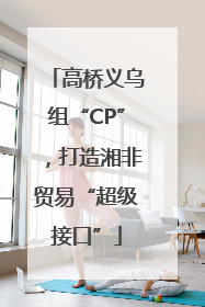 高桥义乌组“CP”，打造湘非贸易“超级接口”