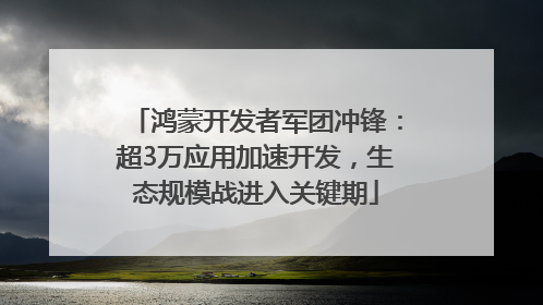 鸿蒙开发者军团冲锋：超3万应用加速开发，生态规模战进入关键期