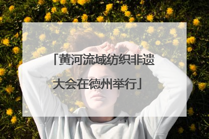 黄河流域纺织非遗大会在德州举行