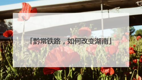 黔常铁路，如何改变湖南