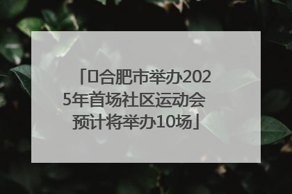 ﻿合肥市举办2025年首场社区运动会 预计将举办10场