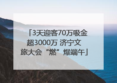3天迎客70万吸金超3000万 济宁文旅大会“燃”爆端午