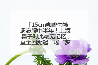 15cm咖啡勺被遗忘腹中半年！上海男子对此毫无记忆，直至回溯起一场“梦境”般的经历