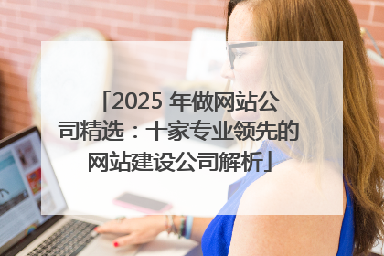 2025 年做网站公司精选：十家专业领先的网站建设公司解析