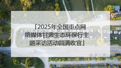 2025年全国重点网络媒体甘肃生态环保行主题采访活动圆满收官