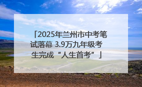 2025年兰州市中考笔试落幕 3.9万九年级考生完成“人生首考”