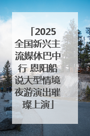 2025全国新兴主流媒体巴中行 恩阳船说大型情境夜游演出璀璨上演