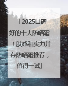 2025口碑好的十大防晒霜！肤感和实力并存防晒霜推荐，值得一试