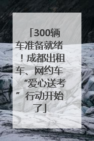 300辆车准备就绪！成都出租车、网约车“爱心送考”行动开始了