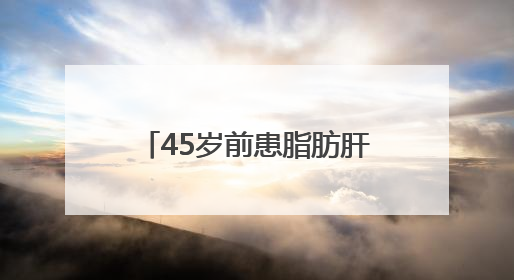 45岁前患脂肪肝，中老年患癌风险增52%？首都医科大研究敲警钟
