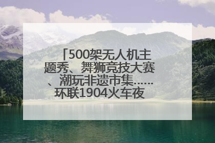 500架无人机主题秀、舞狮竞技大赛、潮玩非遗市集……环联1904火车夜市迎来两周年庆典
