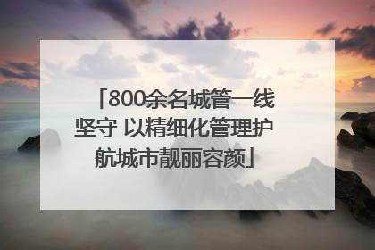 800余名城管一线坚守 以精细化管理护航城市靓丽容颜
