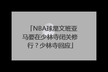 NBA球星文班亚马要在少林寺闭关修行？少林寺回应